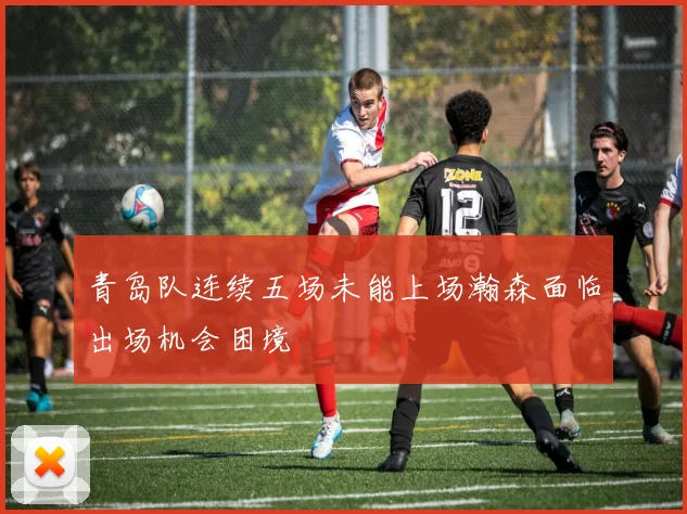 青岛队连续五场未能上场瀚森面临出场机会困境