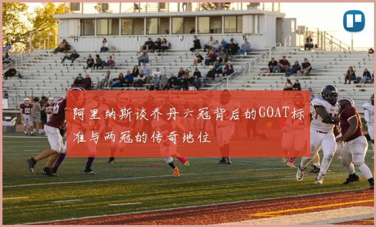 阿里纳斯谈乔丹六冠背后的GOAT标准与两冠的传奇地位