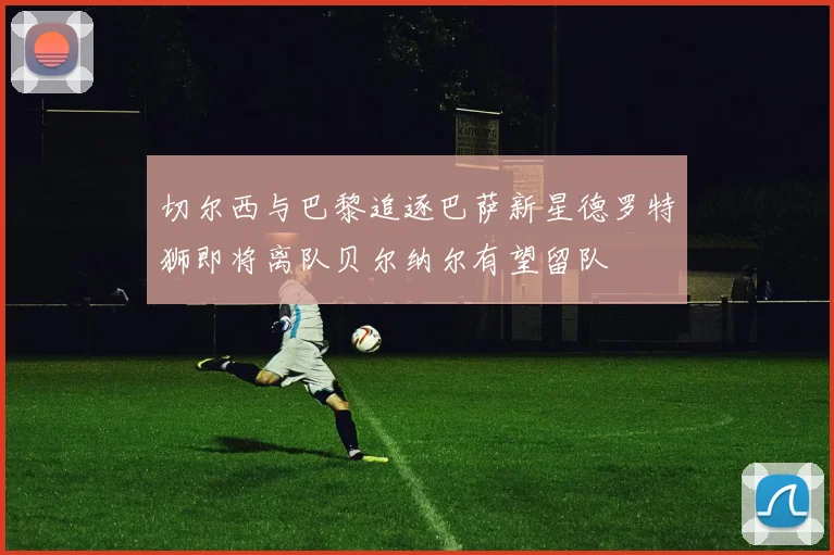 切尔西与巴黎追逐巴萨新星德罗特狮即将离队贝尔纳尔有望留队