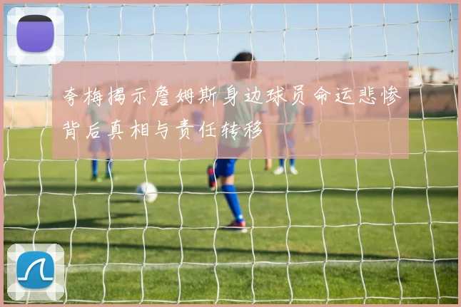 夸梅揭示詹姆斯身边球员命运悲惨背后真相与责任转移