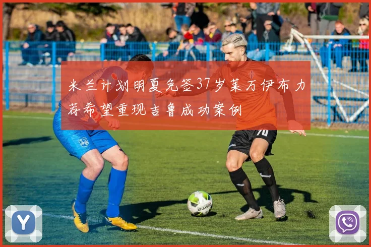 米兰计划明夏免签37岁莱万伊布力荐希望重现吉鲁成功案例
