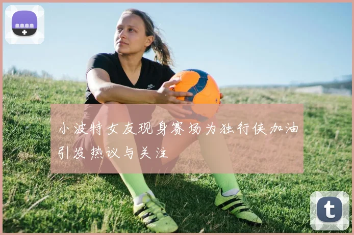 小波特女友现身赛场为独行侠加油引发热议与关注