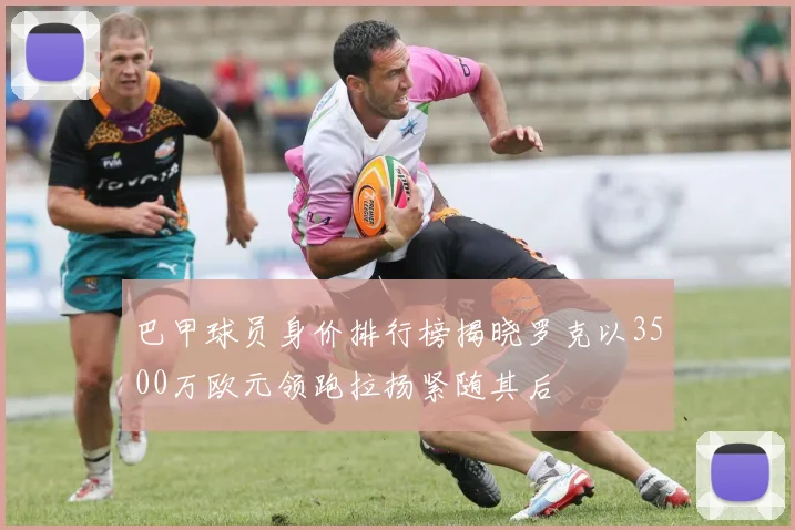 巴甲球员身价排行榜揭晓罗克以3500万欧元领跑拉扬紧随其后