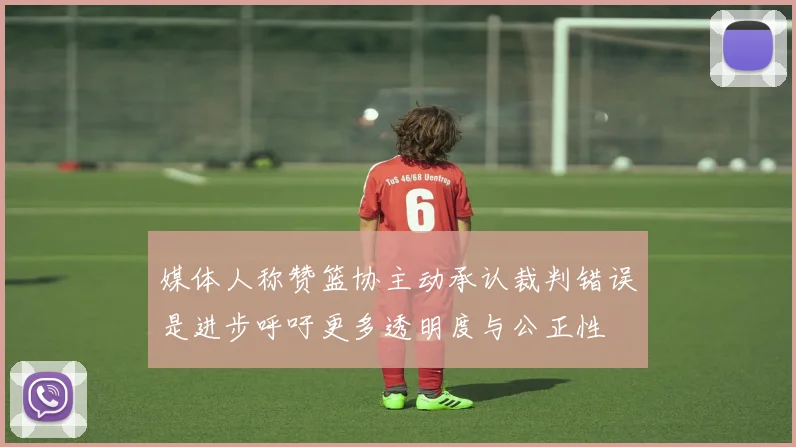 媒体人称赞篮协主动承认裁判错误是进步呼吁更多透明度与公正性