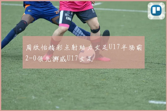 周欣怡精彩点射助力女足U17半场前2-0领先挪威U17女足