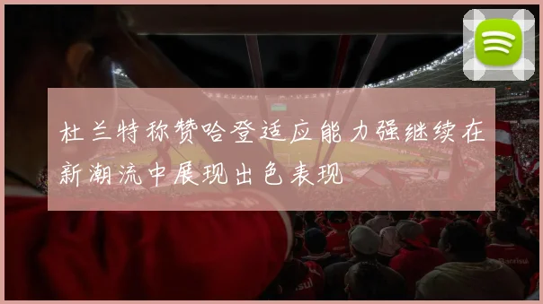 杜兰特称赞哈登适应能力强继续在新潮流中展现出色表现