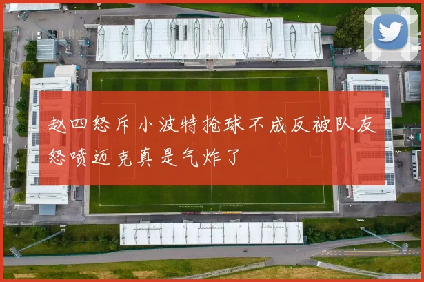 赵四怒斥小波特抢球不成反被队友怒喷迈克真是气炸了