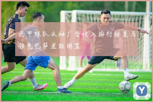 西甲球队衣袖广告收入排行榜皇马领先巴萨差距明显