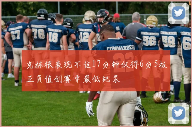 克林根表现不佳17分钟仅得6分5板正负值创赛季最低纪录