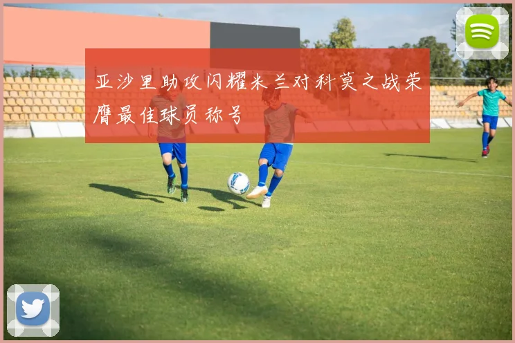 亚沙里助攻闪耀米兰对科莫之战荣膺最佳球员称号