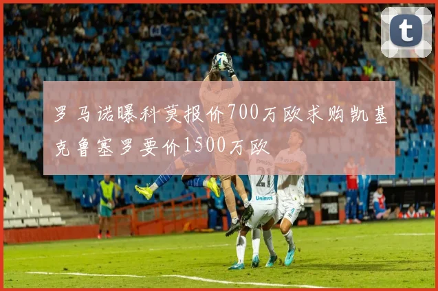 罗马诺曝科莫报价700万欧求购凯基克鲁塞罗要价1500万欧