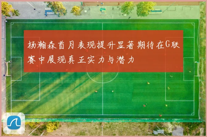 杨瀚森首月表现提升显著期待在G联赛中展现真正实力与潜力