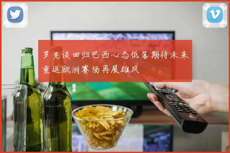 罗克谈回归巴西心态低落期待未来重返欧洲赛场再展雄风