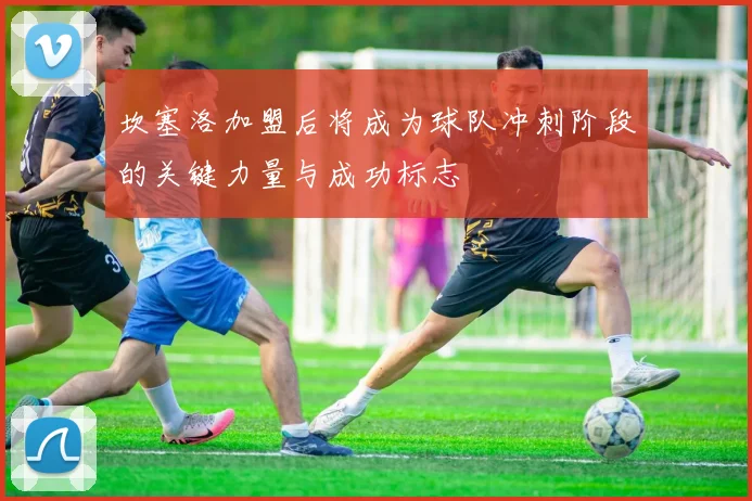 坎塞洛加盟后将成为球队冲刺阶段的关键力量与成功标志