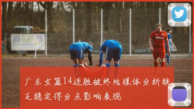 广东女篮14连胜被终结媒体分析缺乏稳定得分点影响表现