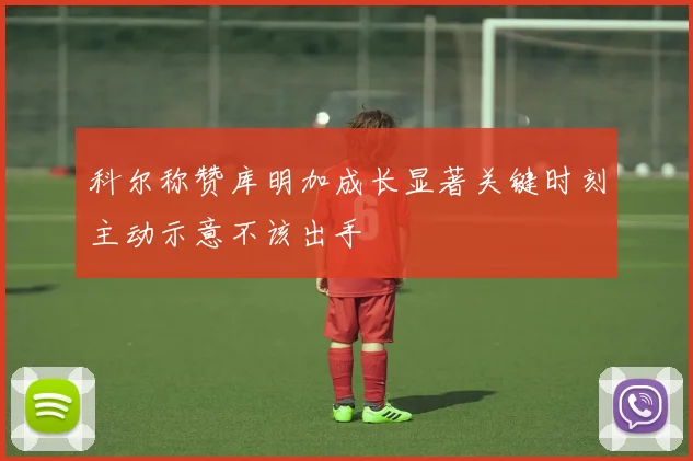 科尔称赞库明加成长显著关键时刻主动示意不该出手