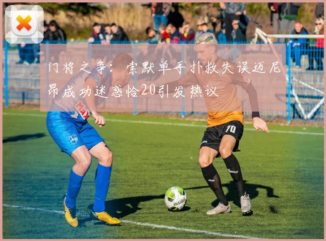 门将之争：索默单手扑救失误迈尼昂成功迷惑恰20引发热议