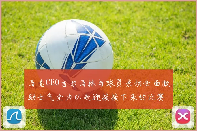 马竞CEO吉尔马林与球员亲切会面激励士气全力以赴迎接接下来的比赛
