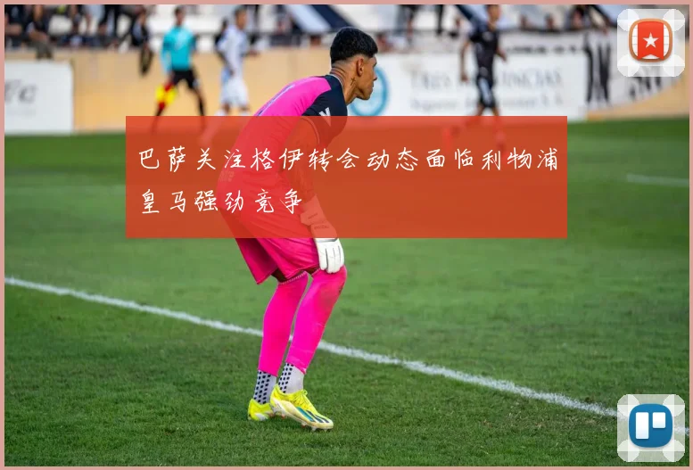 巴萨关注格伊转会动态面临利物浦皇马强劲竞争