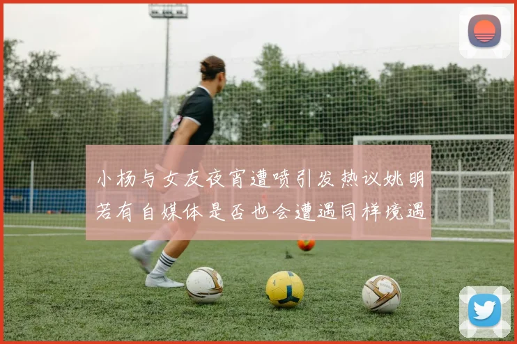 小杨与女友夜宵遭喷引发热议姚明若有自媒体是否也会遭遇同样境遇