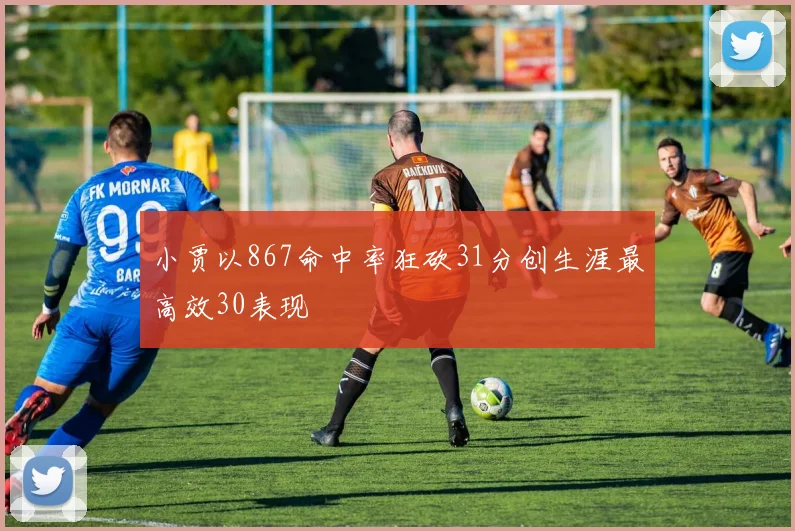 小贾以867命中率狂砍31分创生涯最高效30表现
