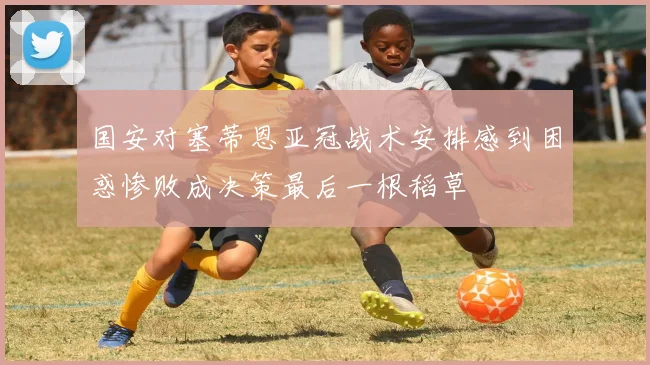 国安对塞蒂恩亚冠战术安排感到困惑惨败成决策最后一根稻草