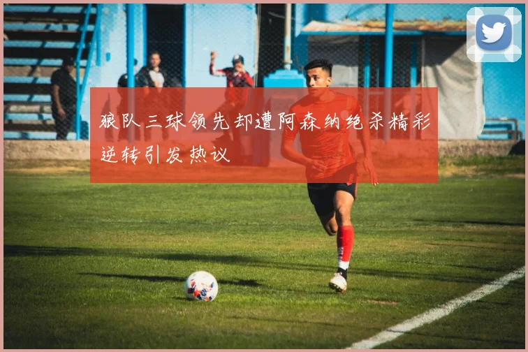 狼队三球领先却遭阿森纳绝杀精彩逆转引发热议