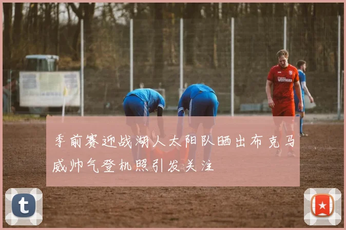 季前赛迎战湖人太阳队晒出布克马威帅气登机照引发关注