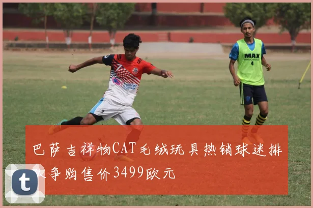 巴萨吉祥物CAT毛绒玩具热销球迷排队争购售价3499欧元