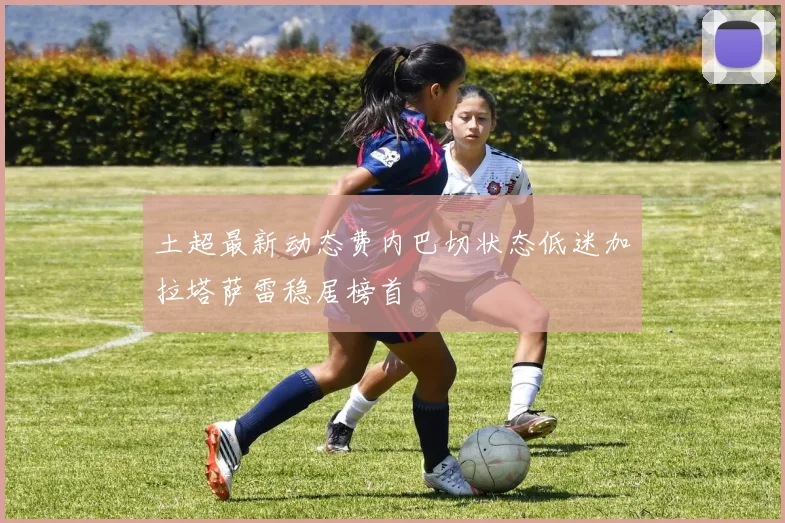 土超最新动态费内巴切状态低迷加拉塔萨雷稳居榜首