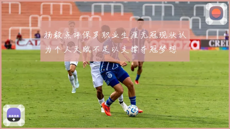 杨毅点评保罗职业生涯无冠现状认为个人天赋不足以支撑夺冠梦想