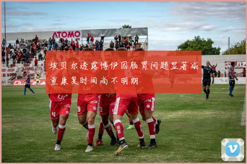 埃贝尔透露博伊因肠胃问题显著减重康复时间尚不明朗