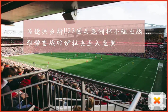马德兴分析U23国足亚洲杯小组出线形势首战对伊拉克至关重要