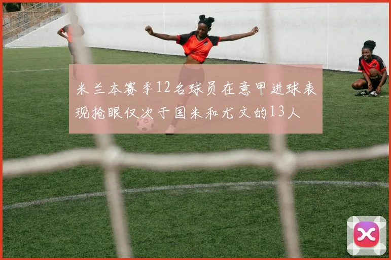 米兰本赛季12名球员在意甲进球表现抢眼仅次于国米和尤文的13人