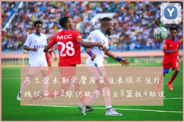 布兰登米勒荣膺周最佳表现不佳外线仅命中2球仍砍下16分8篮板4助攻