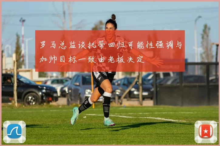 罗马总监谈托蒂回归可能性强调与加帅目标一致由老板决定