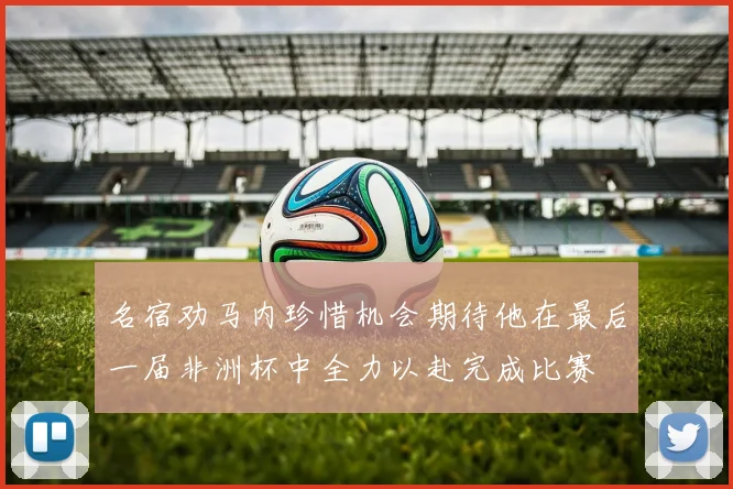 名宿劝马内珍惜机会期待他在最后一届非洲杯中全力以赴完成比赛