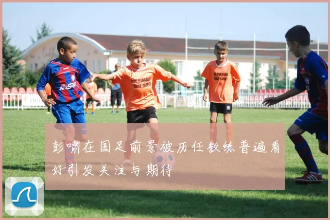 彭啸在国足前景被历任教练普遍看好引发关注与期待