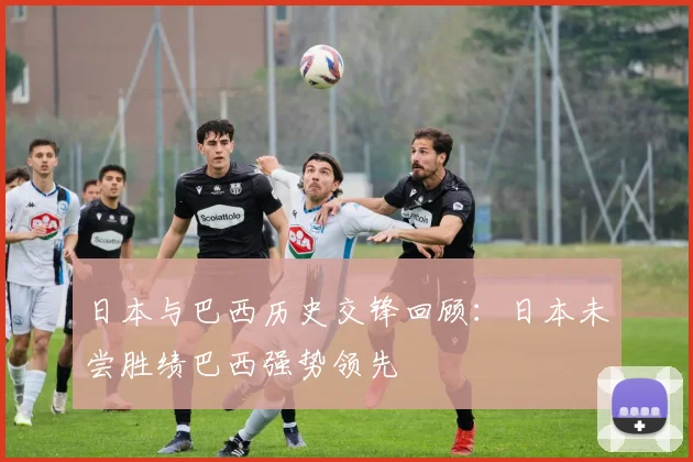 日本与巴西历史交锋回顾：日本未尝胜绩巴西强势领先
