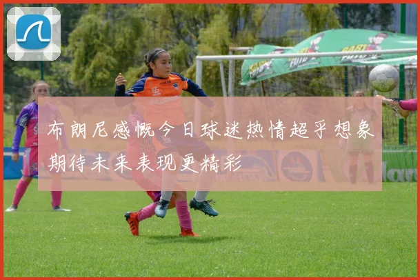 布朗尼感慨今日球迷热情超乎想象期待未来表现更精彩