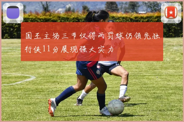 国王主场三节仅得两罚球仍领先独行侠11分展现强大实力