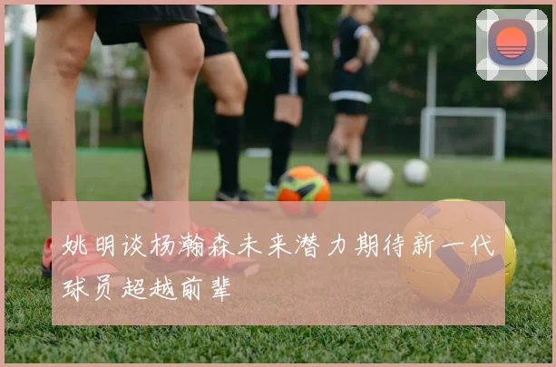 姚明谈杨瀚森未来潜力期待新一代球员超越前辈