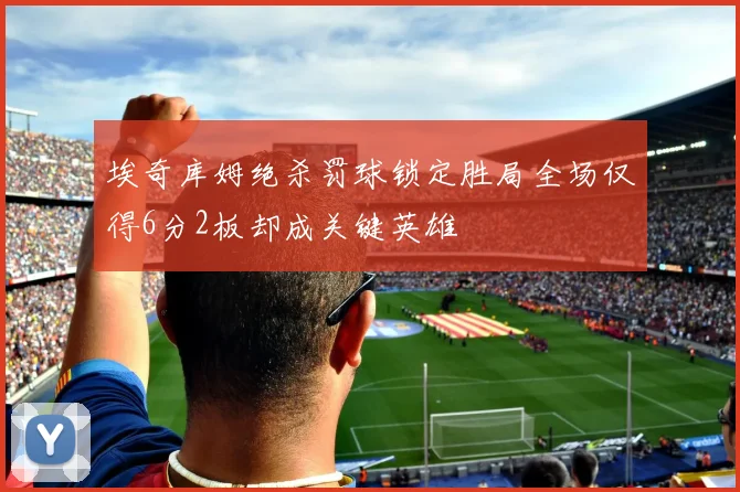 埃奇库姆绝杀罚球锁定胜局全场仅得6分2板却成关键英雄