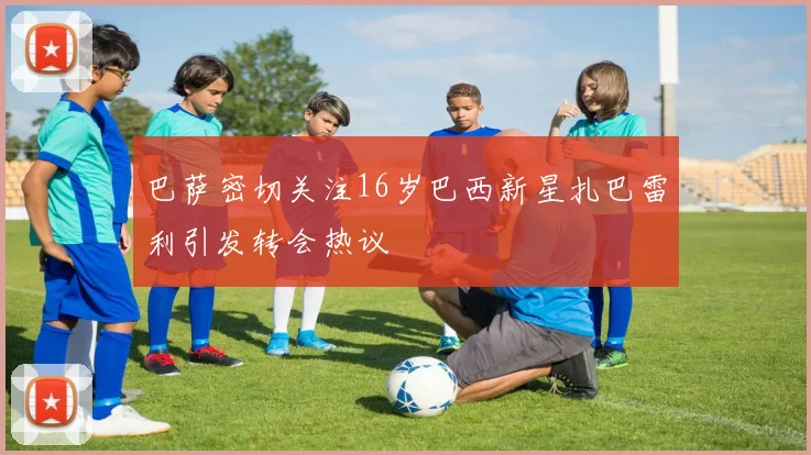 巴萨密切关注16岁巴西新星扎巴雷利引发转会热议