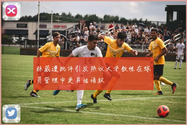林葳遭批评引发热议大学教练在球员管理中更具话语权