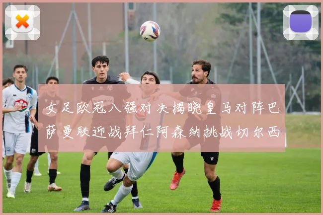 女足欧冠八强对决揭晓皇马对阵巴萨曼联迎战拜仁阿森纳挑战切尔西