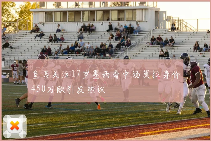 皇马关注17岁墨西哥中场莫拉身价450万欧引发热议